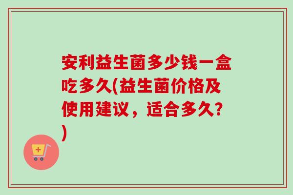 安利益生菌多少钱一盒吃多久(益生菌价格及使用建议，适合多久？)