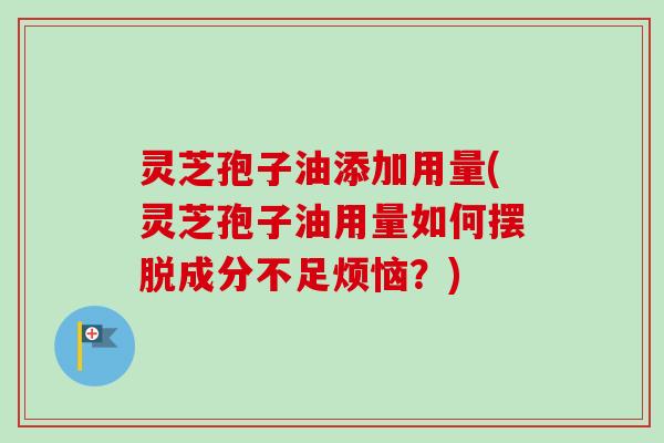 灵芝孢子油添加用量(灵芝孢子油用量如何摆脱成分不足烦恼？)