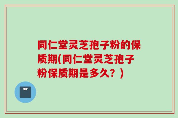 同仁堂灵芝孢子粉的保质期(同仁堂灵芝孢子粉保质期是多久？)