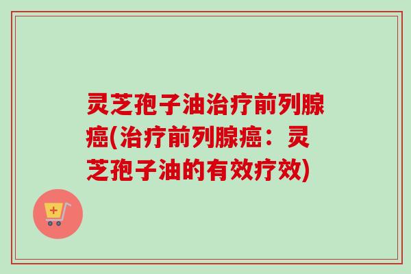 灵芝孢子油治疗前列腺癌(治疗前列腺癌：灵芝孢子油的有效疗效)