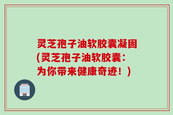 灵芝孢子油软胶囊凝固(灵芝孢子油软胶囊：为你带来健康奇迹！)