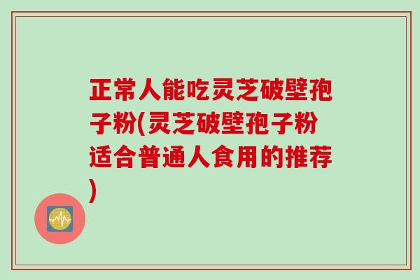 正常人能吃灵芝破壁孢子粉(灵芝破壁孢子粉适合普通人食用的推荐)