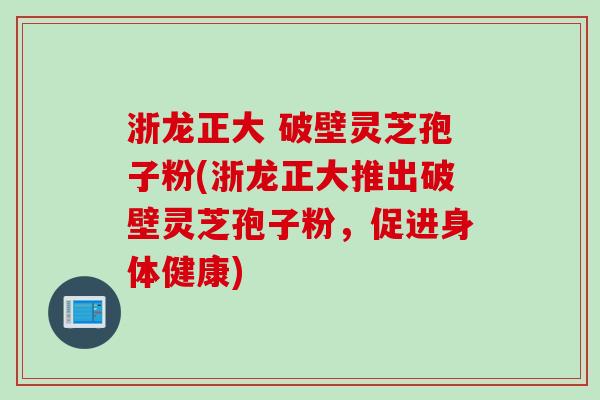 浙龙正大 破壁灵芝孢子粉(浙龙正大推出破壁灵芝孢子粉,促进身体健康) 浙龙正大 破壁灵芝孢子粉(浙龙正大推出破壁灵芝孢子粉,促进身体健康)