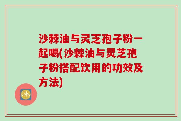 沙棘油与灵芝孢子粉一起喝(沙棘油与灵芝孢子粉搭配饮用的功效及方法)
