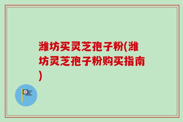 潍坊买灵芝孢子粉(潍坊灵芝孢子粉购买指南)
