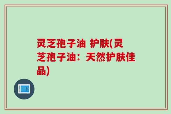 灵芝孢子油 护肤(灵芝孢子油:天然护肤佳品) 灵芝孢子油 护肤(灵芝孢子油:天然护肤佳品)