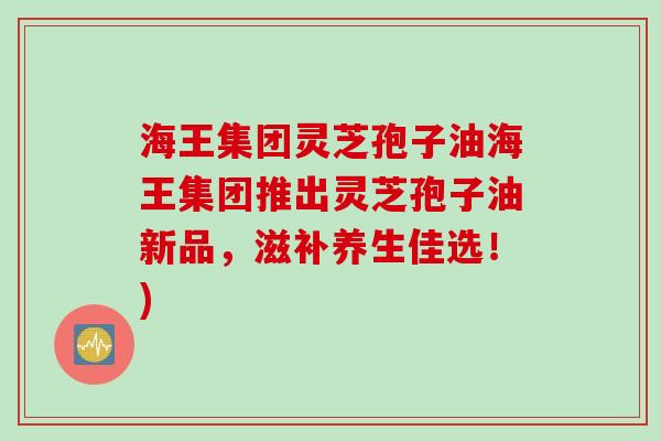 海王集团灵芝孢子油海王集团推出灵芝孢子油新品，滋补养生佳选！)