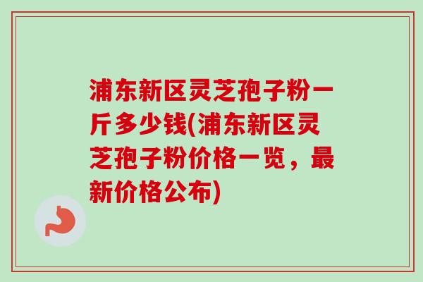 浦东新区灵芝孢子粉一斤多少钱(浦东新区灵芝孢子粉价格一览，最新价格公布)
