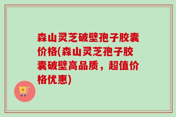 森山灵芝破壁孢子胶囊价格(森山灵芝孢子胶囊破壁高品质，超值价格优惠)