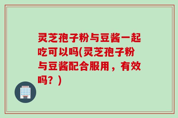 灵芝孢子粉与豆酱一起吃可以吗(灵芝孢子粉与豆酱配合服用，有效吗？)
