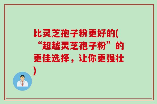 比灵芝孢子粉更好的(“超越灵芝孢子粉”的更佳选择，让你更强壮)