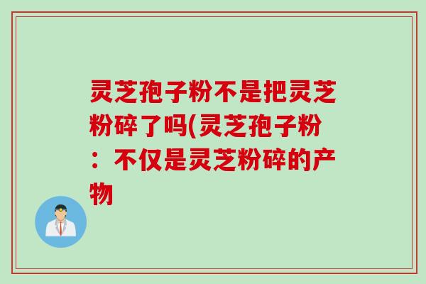 灵芝孢子粉不是把灵芝粉碎了吗(灵芝孢子粉：不仅是灵芝粉碎的产物