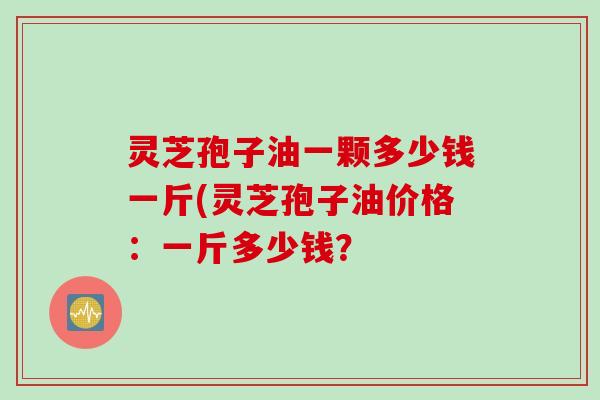灵芝孢子油一颗多少钱一斤(灵芝孢子油价格：一斤多少钱？