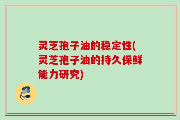 灵芝孢子油的稳定性(灵芝孢子油的持久保鲜能力研究)