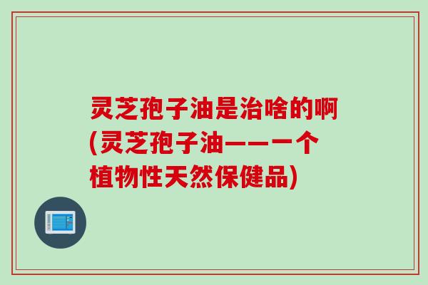 灵芝孢子油是治啥的啊(灵芝孢子油——一个植物性天然保健品)