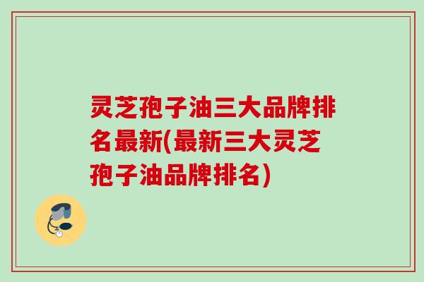 灵芝孢子油三大品牌排名最新(最新三大灵芝孢子油品牌排名)