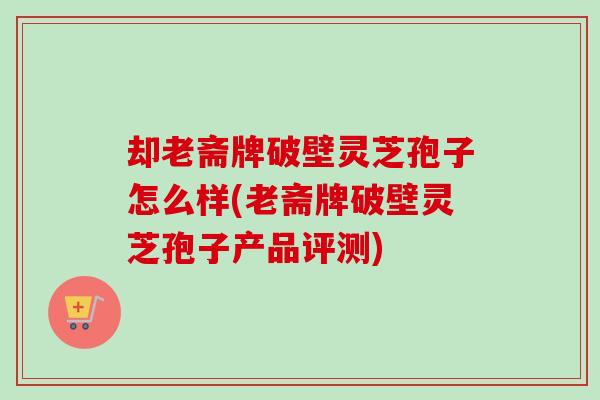 却老斋牌破壁灵芝孢子怎么样(老斋牌破壁灵芝孢子产品评测)