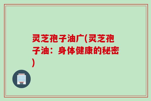 灵芝孢子油广(灵芝孢子油：身体健康的秘密)