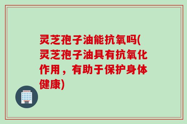灵芝孢子油能抗氧吗(灵芝孢子油具有抗氧化作用，有助于保护身体健康)