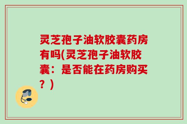 灵芝孢子油软胶囊药房有吗(灵芝孢子油软胶囊：是否能在药房购买？)
