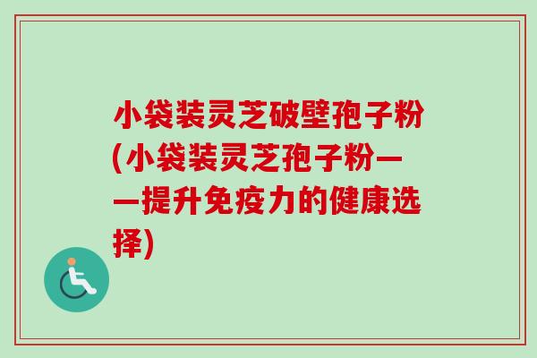 小袋装灵芝破壁孢子粉(小袋装灵芝孢子粉——提升免疫力的健康选择)