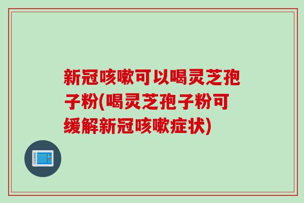 新冠咳嗽可以喝灵芝孢子粉(喝灵芝孢子粉可缓解新冠咳嗽症状)