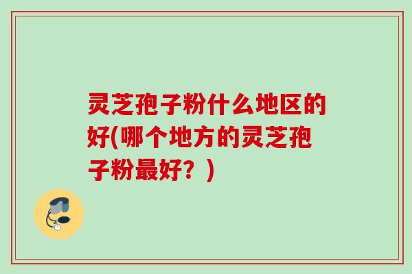 灵芝孢子粉什么地区的好(哪个地方的灵芝孢子粉最好？)