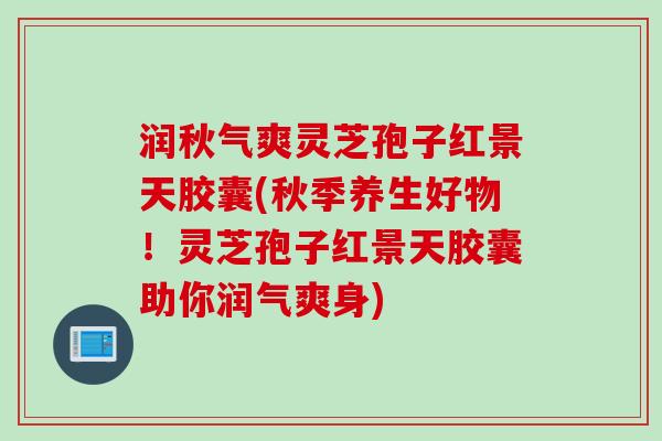 润秋气爽灵芝孢子红景天胶囊(秋季养生好物！灵芝孢子红景天胶囊助你润气爽身)