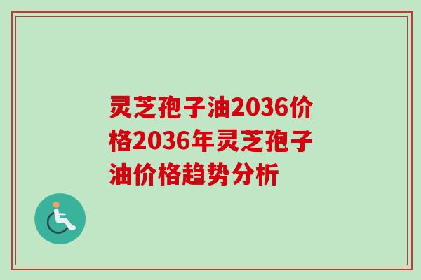 灵芝孢子油2036价格2036年灵芝孢子油价格趋势分析