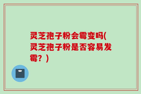 灵芝孢子粉会霉变吗(灵芝孢子粉是否容易发霉？)