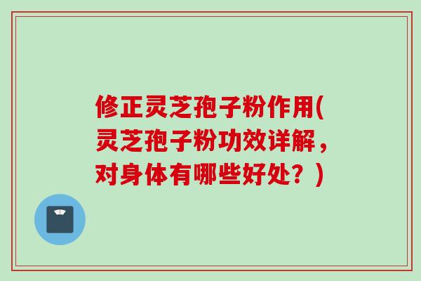 修正灵芝孢子粉作用(灵芝孢子粉功效详解，对身体有哪些好处？)