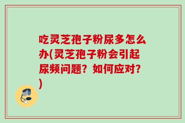 吃灵芝孢子粉尿多怎么办(灵芝孢子粉会引起尿频问题?如何应对?) 吃灵芝孢子粉尿多怎么办(灵芝孢子粉会引起尿频问题?如何应对?)