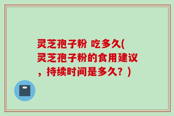 灵芝孢子粉 吃多久(灵芝孢子粉的食用建议，持续时间是多久？)