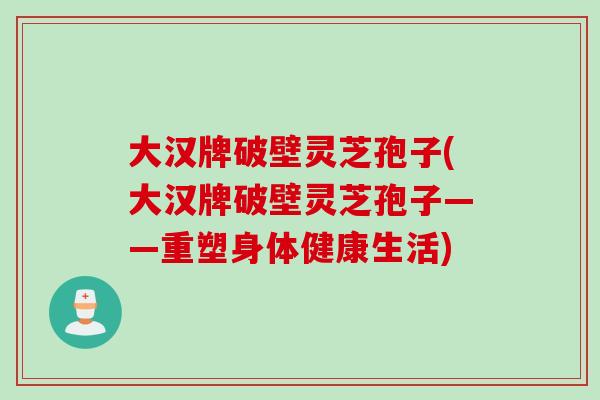 大汉牌破壁灵芝孢子(大汉牌破壁灵芝孢子——重塑身体健康生活) 大汉牌破壁灵芝孢子(大汉牌破壁灵芝孢子——重塑身体健康生活)