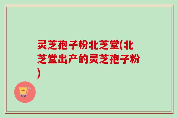 灵芝孢子粉北芝堂(北芝堂出产的灵芝孢子粉)