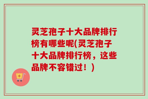 灵芝孢子十大品牌排行榜有哪些呢(灵芝孢子十大品牌排行榜，这些品牌不容错过！)