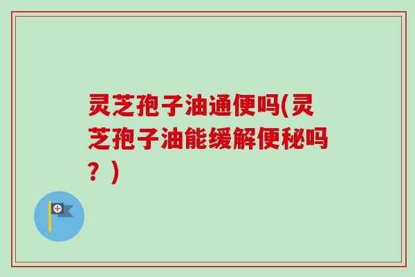 灵芝孢子油通便吗(灵芝孢子油能缓解便秘吗？)