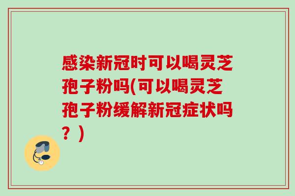 感染新冠时可以喝灵芝孢子粉吗(可以喝灵芝孢子粉缓解新冠症状吗？)