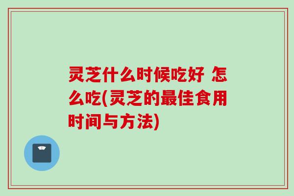 灵芝什么时候吃好 怎么吃(灵芝的最佳食用时间与方法)