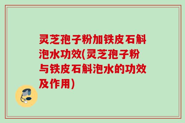 灵芝孢子粉加铁皮石斛泡水功效(灵芝孢子粉与铁皮石斛泡水的功效及作用)