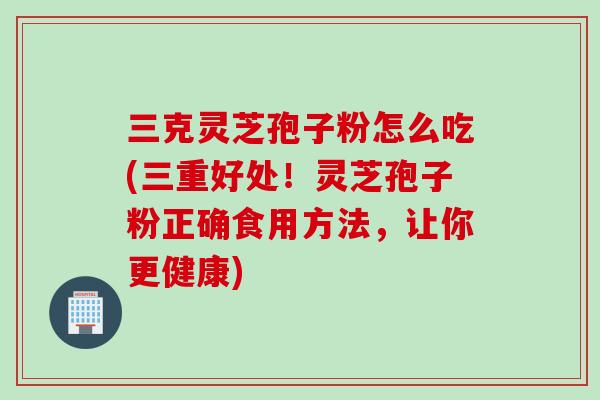 三克灵芝孢子粉怎么吃(三重好处！灵芝孢子粉正确食用方法，让你更健康)