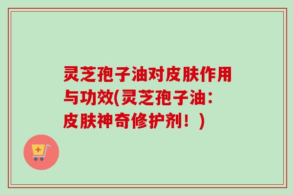 灵芝孢子油对皮肤作用与功效(灵芝孢子油：皮肤神奇修护剂！)