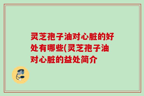 灵芝孢子油对心脏的好处有哪些(灵芝孢子油对心脏的益处简介