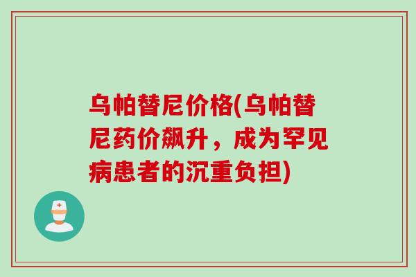 乌帕替尼价格(乌帕替尼药价飙升，成为罕见病患者的沉重负担)