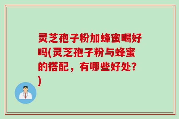 灵芝孢子粉加蜂蜜喝好吗(灵芝孢子粉与蜂蜜的搭配，有哪些好处？)