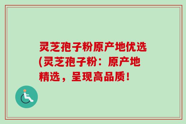 灵芝孢子粉原产地优选(灵芝孢子粉：原产地精选，呈现高品质！