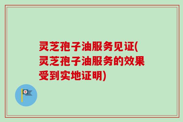 灵芝孢子油服务见证(灵芝孢子油服务的效果受到实地证明) 灵芝孢子油服务见证(灵芝孢子油服务的效果受到实地证明)
