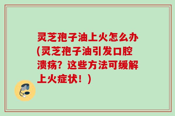 灵芝孢子油上火怎么办(灵芝孢子油引发口腔溃疡？这些方法可缓解上火症状！)