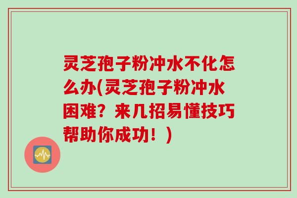 灵芝孢子粉冲水不化怎么办(灵芝孢子粉冲水困难？来几招易懂技巧帮助你成功！)