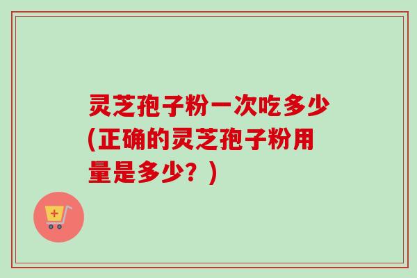灵芝孢子粉一次吃多少(正确的灵芝孢子粉用量是多少？)